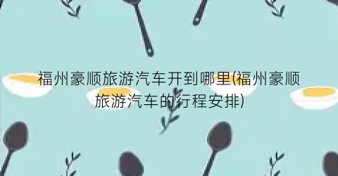 福州豪顺旅游汽车开到哪里(福州豪顺旅游汽车的行程安排)