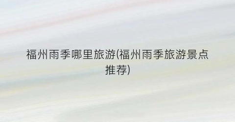 福州雨季哪里旅游(福州雨季旅游景点推荐)