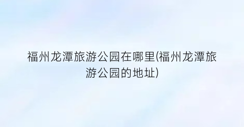 福州龙潭旅游公园在哪里(福州龙潭旅游公园的地址)