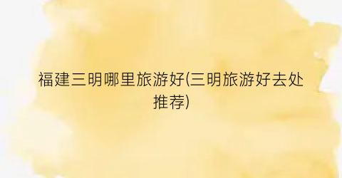 福建三明哪里旅游好(三明旅游好去处推荐)