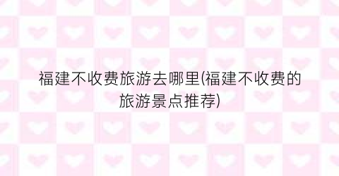 福建不收费旅游去哪里(福建不收费的旅游景点推荐)