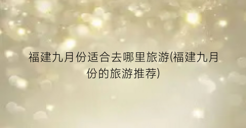 福建九月份适合去哪里旅游(福建九月份的旅游推荐)