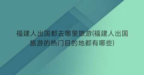 福建人出国都去哪里旅游(福建人出国旅游的热门目的地都有哪些)