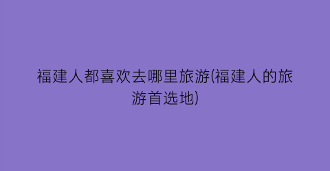 福建人都喜欢去哪里旅游(福建人的旅游首选地)