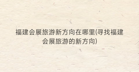 福建会展旅游新方向在哪里(寻找福建会展旅游的新方向)