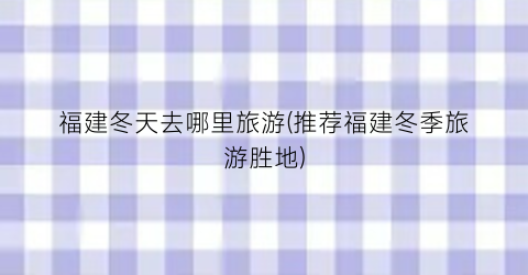 福建冬天去哪里旅游(推荐福建冬季旅游胜地)