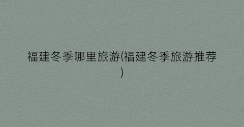 福建冬季哪里旅游(福建冬季旅游推荐)