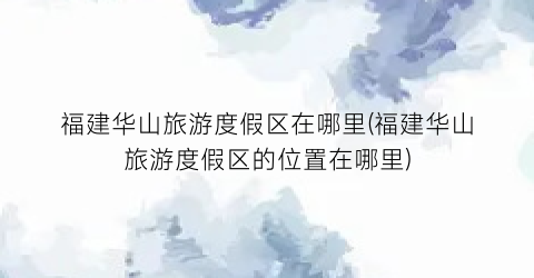 福建华山旅游度假区在哪里(福建华山旅游度假区的位置在哪里)