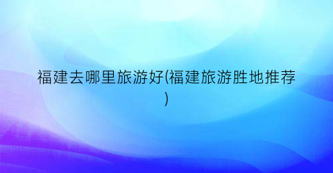 福建去哪里旅游好(福建旅游胜地推荐)