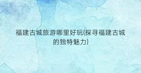 福建古城旅游哪里好玩(探寻福建古城的独特魅力)