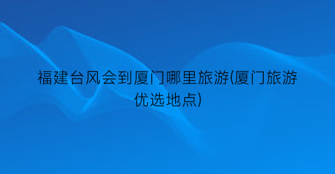 福建台风会到厦门哪里旅游(厦门旅游优选地点)