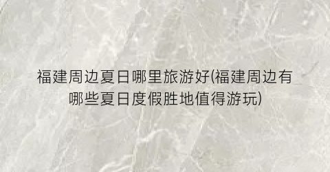 福建周边夏日哪里旅游好(福建周边有哪些夏日度假胜地值得游玩)