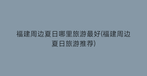 福建周边夏日哪里旅游最好(福建周边夏日旅游推荐)