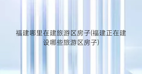 福建哪里在建旅游区房子(福建正在建设哪些旅游区房子)