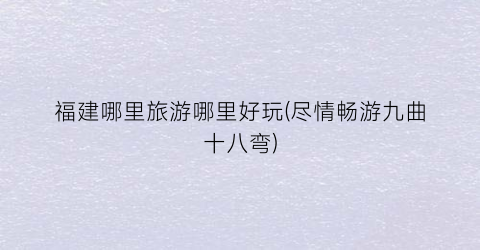 福建哪里旅游哪里好玩(尽情畅游九曲十八弯)