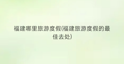 福建哪里旅游度假(福建旅游度假的最佳去处)