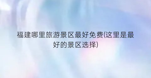 福建哪里旅游景区最好免费(这里是最好的景区选择)