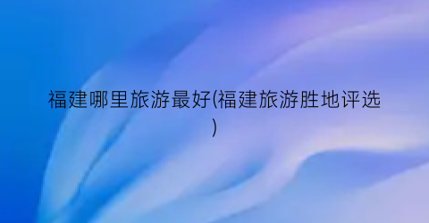 福建哪里旅游最好(福建旅游胜地评选)