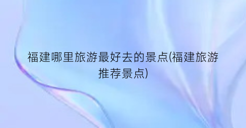 福建哪里旅游最好去的景点(福建旅游推荐景点)