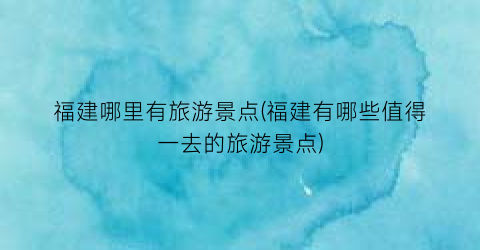 福建哪里有旅游景点(福建有哪些值得一去的旅游景点)