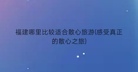 福建哪里比较适合散心旅游(感受真正的散心之旅)