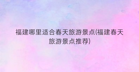 福建哪里适合春天旅游景点(福建春天旅游景点推荐)