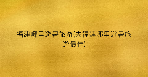 福建哪里避暑旅游(去福建哪里避暑旅游最佳)