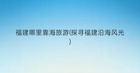 福建哪里靠海旅游(探寻福建沿海风光)