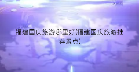 福建国庆旅游哪里好(福建国庆旅游推荐景点)