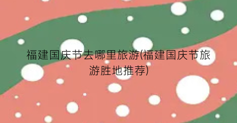 福建国庆节去哪里旅游(福建国庆节旅游胜地推荐)