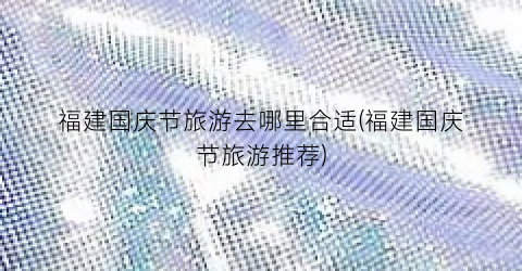 福建国庆节旅游去哪里合适(福建国庆节旅游推荐)