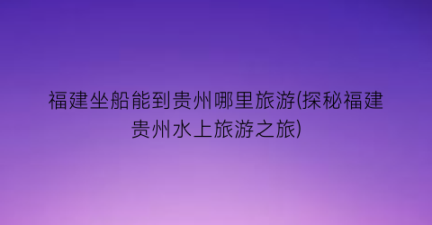福建坐船能到贵州哪里旅游(探秘福建贵州水上旅游之旅)