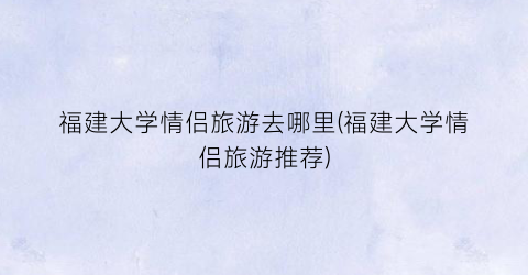 福建大学情侣旅游去哪里(福建大学情侣旅游推荐)