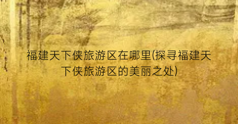 福建天下侠旅游区在哪里(探寻福建天下侠旅游区的美丽之处)