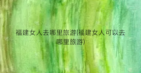 福建女人去哪里旅游(福建女人可以去哪里旅游)