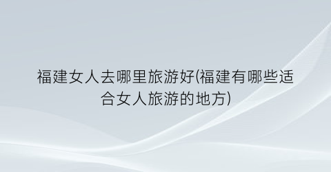 福建女人去哪里旅游好(福建有哪些适合女人旅游的地方)