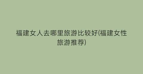 福建女人去哪里旅游比较好(福建女性旅游推荐)