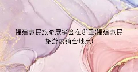 福建惠民旅游展销会在哪里(福建惠民旅游展销会地点)