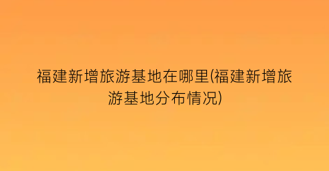 福建新增旅游基地在哪里(福建新增旅游基地分布情况)