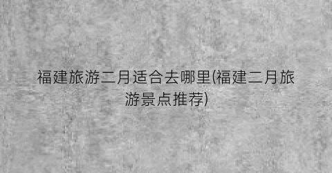 福建旅游二月适合去哪里(福建二月旅游景点推荐)