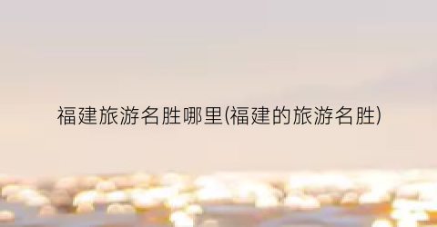 福建旅游名胜哪里(福建的旅游名胜)