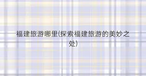 福建旅游哪里(探索福建旅游的美妙之处)