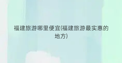福建旅游哪里便宜(福建旅游最实惠的地方)