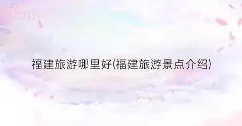 福建旅游哪里好(福建旅游景点介绍)