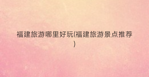 福建旅游哪里好玩(福建旅游景点推荐)