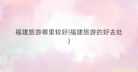 福建旅游哪里较好(福建旅游的好去处)