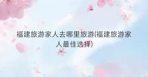 福建旅游家人去哪里旅游(福建旅游家人最佳选择)