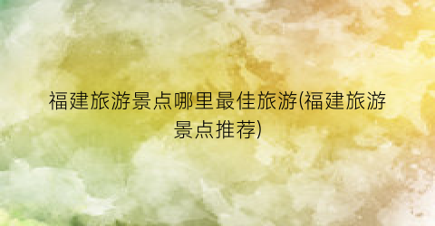 福建旅游景点哪里最佳旅游(福建旅游景点推荐)