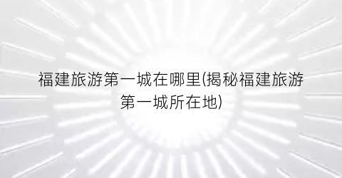 福建旅游第一城在哪里(揭秘福建旅游第一城所在地)