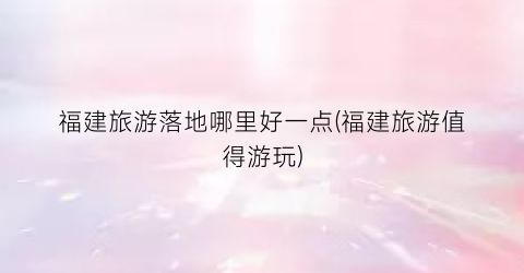 福建旅游落地哪里好一点(福建旅游值得游玩)